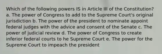 Which of the following powers IS in Article III of the Constitution? a. The power of Congress to add to the Supreme Court's original jurisdiction b. The power of the president to nominate appoint federal judges with the advice and consent of the Senate c. The power of judicial review d. The power of Congress to create inferior federal courts to he Supreme Court e. The power for the Supreme Court to impeach the president