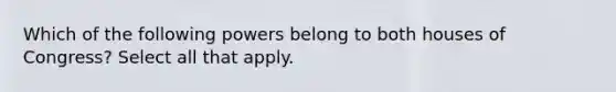 Which of the following powers belong to both houses of Congress? Select all that apply.