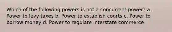 Which of the following powers is not a concurrent power? a. Power to levy taxes b. Power to establish courts c. Power to borrow money d. Power to regulate interstate commerce