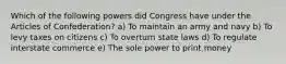 Which of the following powers did Congress have under the Articles of Confederation? a) To maintain an army and navy b) To levy taxes on citizens c) To overturn state laws d) To regulate interstate commerce e) The sole power to print money