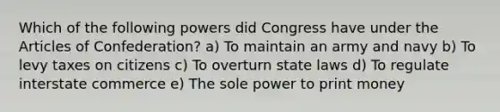 Which of the following powers did Congress have under the Articles of Confederation? a) To maintain an army and navy b) To levy taxes on citizens c) To overturn state laws d) To regulate interstate commerce e) The sole power to print money