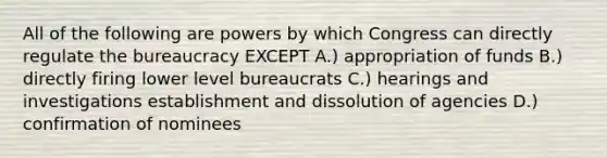 All of the following are powers by which Congress can directly regulate the bureaucracy EXCEPT A.) appropriation of funds B.) directly firing lower level bureaucrats C.) hearings and investigations establishment and dissolution of agencies D.) confirmation of nominees