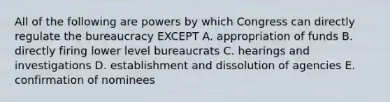 All of the following are powers by which Congress can directly regulate the bureaucracy EXCEPT A. appropriation of funds B. directly firing lower level bureaucrats C. hearings and investigations D. establishment and dissolution of agencies E. confirmation of nominees