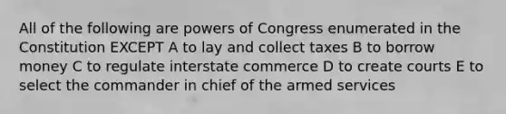 All of the following are powers of Congress enumerated in the Constitution EXCEPT A to lay and collect taxes B to borrow money C to regulate interstate commerce D to create courts E to select the commander in chief of the armed services