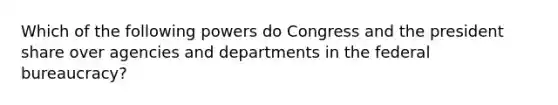 Which of the following powers do Congress and the president share over agencies and departments in the federal bureaucracy?