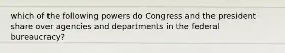 which of the following powers do Congress and the president share over agencies and departments in the federal bureaucracy?