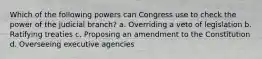 Which of the following powers can Congress use to check the power of the judicial branch? a. Overriding a veto of legislation b. Ratifying treaties c. Proposing an amendment to the Constitution d. Overseeing executive agencies