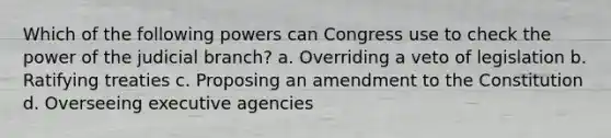 Which of the following powers can Congress use to check the power of the judicial branch? a. Overriding a veto of legislation b. Ratifying treaties c. Proposing an amendment to the Constitution d. Overseeing executive agencies