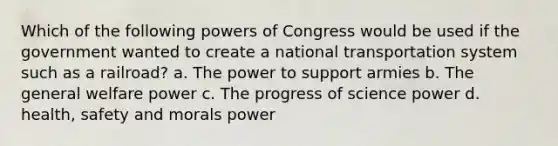 Which of the following powers of Congress would be used if the government wanted to create a national transportation system such as a railroad? a. The power to support armies b. The general welfare power c. The progress of science power d. health, safety and morals power