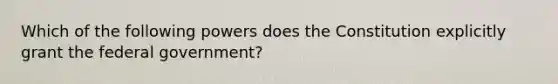 Which of the following powers does the Constitution explicitly grant the federal government?