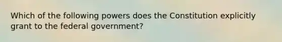 Which of the following powers does the Constitution explicitly grant to the federal government?