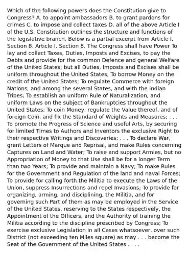 Which of the following powers does the Constitution give to Congress? A. to appoint ambassadors B. to grant pardons for crimes C. to impose and collect taxes D. all of the above Article I of the U.S. Constitution outlines the structure and functions of the legislative branch. Below is a partial excerpt from Article I, Section 8. Article I. Section 8. The Congress shall have Power To lay and collect Taxes, Duties, Imposts and Excises, to pay the Debts and provide for the common Defence and general Welfare of the United States; but all Duties, Imposts and Excises shall be uniform throughout the United States; To borrow Money on the credit of the United States; To regulate Commerce with foreign Nations, and among the several States, and with the Indian Tribes; To establish an uniform Rule of Naturalization, and uniform Laws on the subject of Bankruptcies throughout the United States; To coin Money, regulate the Value thereof, and of foreign Coin, and fix the Standard of Weights and Measures; . . . To promote the Progress of Science and useful Arts, by securing for limited Times to Authors and Inventors the exclusive Right to their respective Writings and Discoveries; . . . To declare War, grant Letters of Marque and Reprisal, and make Rules concerning Captures on Land and Water; To raise and support Armies, but no Appropriation of Money to that Use shall be for a longer Term than two Years; To provide and maintain a Navy; To make Rules for the Government and Regulation of the land and naval Forces; To provide for calling forth the Militia to execute the Laws of the Union, suppress Insurrections and repel Invasions; To provide for organizing, arming, and disciplining, the Militia, and for governing such Part of them as may be employed in the Service of the United States, reserving to the States respectively, the Appointment of the Officers, and the Authority of training the Militia according to the discipline prescribed by Congress; To exercise exclusive Legislation in all Cases whatsoever, over such District (not exceeding ten Miles square) as may . . . become the Seat of the Government of the United States . . . .