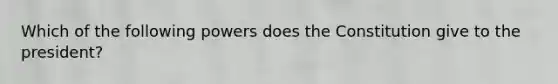 Which of the following powers does the Constitution give to the president?