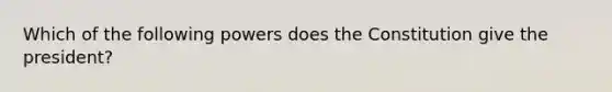 Which of the following powers does the Constitution give the president?