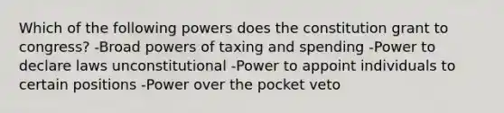 Which of the following powers does the constitution grant to congress? -Broad powers of taxing and spending -Power to declare laws unconstitutional -Power to appoint individuals to certain positions -Power over the pocket veto