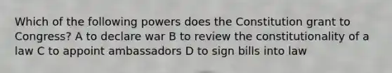 Which of the following powers does the Constitution grant to Congress? A to declare war B to review the constitutionality of a law C to appoint ambassadors D to sign bills into law