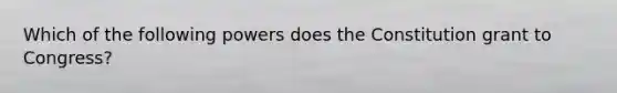 Which of the following powers does the Constitution grant to Congress?