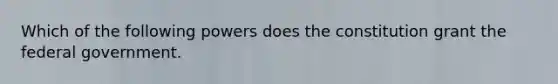 Which of the following powers does the constitution grant the federal government.