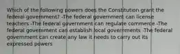 Which of the following powers does the Constitution grant the federal government? -The federal government can license teachers -The federal government can regulate commerce -The federal government can establish local governments -The federal government can create any law it needs to carry out its expressed powers