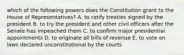 which of the following powers does the Constitution grant to the House of Representatives? A. to ratify treaties signed by the president B. to try the president and other civil officers after the Senate has impeached them C. to confirm major presidential appointments D. to originate all bills of revenue E. to vote on laws declared unconstitutional by the courts