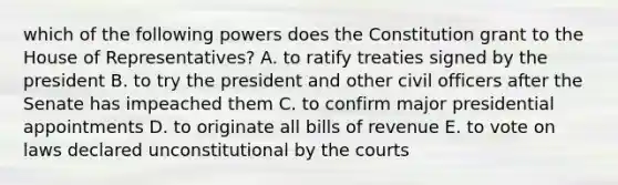 which of the following powers does the Constitution grant to the House of Representatives? A. to ratify treaties signed by the president B. to try the president and other civil officers after the Senate has impeached them C. to confirm major presidential appointments D. to originate all bills of revenue E. to vote on laws declared unconstitutional by the courts