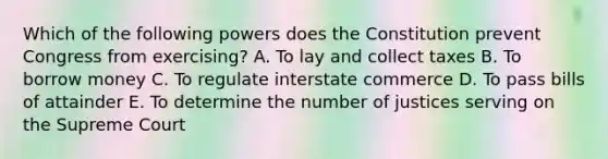 Which of the following powers does the Constitution prevent Congress from exercising? A. To lay and collect taxes B. To borrow money C. To regulate interstate commerce D. To pass bills of attainder E. To determine the number of justices serving on the Supreme Court