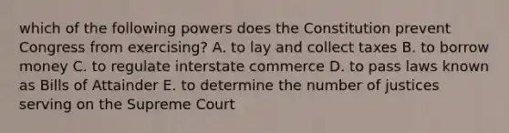 which of the following powers does the Constitution prevent Congress from exercising? A. to lay and collect taxes B. to borrow money C. to regulate interstate commerce D. to pass laws known as Bills of Attainder E. to determine the number of justices serving on the Supreme Court