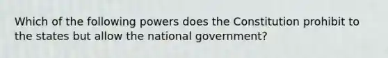 Which of the following powers does the Constitution prohibit to the states but allow the national government?