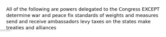 All of the following are powers delegated to the Congress EXCEPT determine war and peace fix standards of weights and measures send and receive ambassadors levy taxes on the states make treaties and alliances