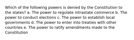 Which of the following powers is denied by the Constitution to the states? a. The power to regulate intrastate commerce b. The power to conduct elections c. The power to establish local governments d. The power to enter into treaties with other countries e. The power to ratify amendments made to the Constitution