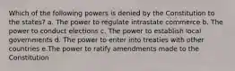 Which of the following powers is denied by the Constitution to the states? a. The power to regulate intrastate commerce b. The power to conduct elections c. The power to establish local governments d. The power to enter into treaties with other countries e.The power to ratify amendments made to the Constitution