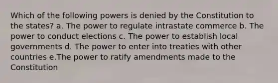 Which of the following powers is denied by the Constitution to the states? a. The power to regulate intrastate commerce b. The power to conduct elections c. The power to establish local governments d. The power to enter into treaties with other countries e.The power to ratify amendments made to the Constitution