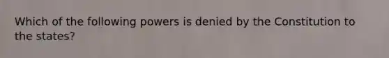 Which of the following powers is denied by the Constitution to the states?