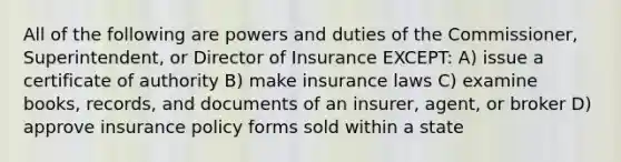 All of the following are powers and duties of the Commissioner, Superintendent, or Director of Insurance EXCEPT: A) issue a certificate of authority B) make insurance laws C) examine books, records, and documents of an insurer, agent, or broker D) approve insurance policy forms sold within a state