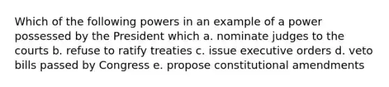 Which of the following powers in an example of a power possessed by the President which a. nominate judges to the courts b. refuse to ratify treaties c. issue executive orders d. veto bills passed by Congress e. propose constitutional amendments