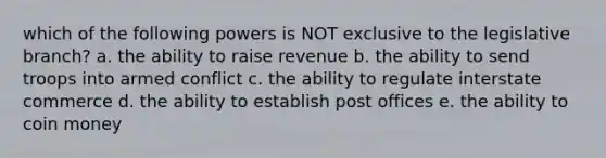 which of the following powers is NOT exclusive to the legislative branch? a. the ability to raise revenue b. the ability to send troops into armed conflict c. the ability to regulate interstate commerce d. the ability to establish post offices e. the ability to coin money