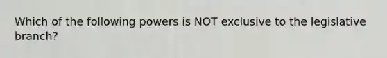 Which of the following powers is NOT exclusive to the legislative branch?