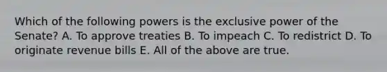 Which of the following powers is the exclusive power of the Senate? A. To approve treaties B. To impeach C. To redistrict D. To originate revenue bills E. All of the above are true.