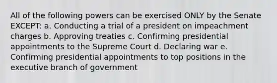 All of the following powers can be exercised ONLY by the Senate EXCEPT: a. Conducting a trial of a president on impeachment charges b. Approving treaties c. Confirming presidential appointments to the Supreme Court d. Declaring war e. Confirming presidential appointments to top positions in the executive branch of government