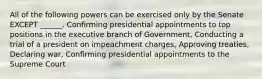 All of the following powers can be exercised only by the Senate EXCEPT ______. Confirming presidential appointments to top positions in the executive branch of Government, Conducting a trial of a president on impeachment charges, Approving treaties, Declaring war, Confirming presidential appointments to the Supreme Court