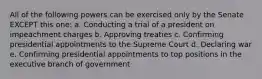 All of the following powers can be exercised only by the Senate EXCEPT this one: a. Conducting a trial of a president on impeachment charges b. Approving treaties c. Confirming presidential appointments to the Supreme Court d. Declaring war e. Confirming presidential appointments to top positions in the executive branch of government