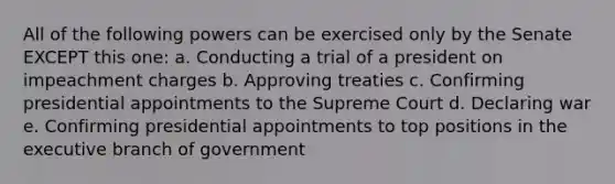 All of the following powers can be exercised only by the Senate EXCEPT this one: a. Conducting a trial of a president on impeachment charges b. Approving treaties c. Confirming presidential appointments to the Supreme Court d. Declaring war e. Confirming presidential appointments to top positions in the executive branch of government