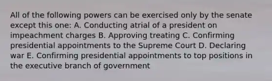 All of the following powers can be exercised only by the senate except this one: A. Conducting atrial of a president on impeachment charges B. Approving treating C. Confirming presidential appointments to the Supreme Court D. Declaring war E. Confirming presidential appointments to top positions in the executive branch of government