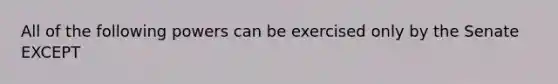 All of the following powers can be exercised only by the Senate EXCEPT