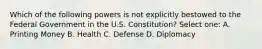 Which of the following powers is not explicitly bestowed to the Federal Government in the U.S. Constitution? Select one: A. Printing Money B. Health C. Defense D. Diplomacy