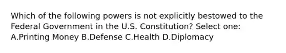 Which of the following powers is not explicitly bestowed to the Federal Government in the U.S. Constitution? Select one: A.Printing Money B.Defense C.Health D.Diplomacy