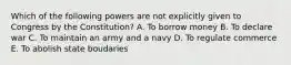 Which of the following powers are not explicitly given to Congress by the Constitution? A. To borrow money B. To declare war C. To maintain an army and a navy D. To regulate commerce E. To abolish state boudaries