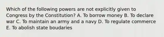 Which of the following powers are not explicitly given to Congress by the Constitution? A. To borrow money B. To declare war C. To maintain an army and a navy D. To regulate commerce E. To abolish state boudaries