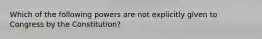 Which of the following powers are not explicitly given to Congress by the Constitution?