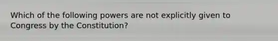 Which of the following powers are not explicitly given to Congress by the Constitution?